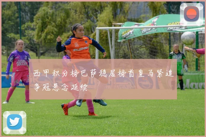 西甲积分榜巴萨稳居榜首皇马紧追争冠悬念延续