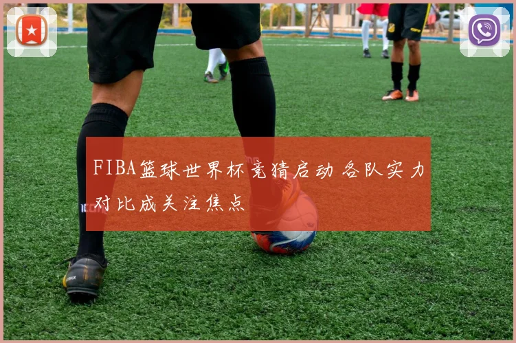 FIBA篮球世界杯竞猜启动 各队实力对比成关注焦点